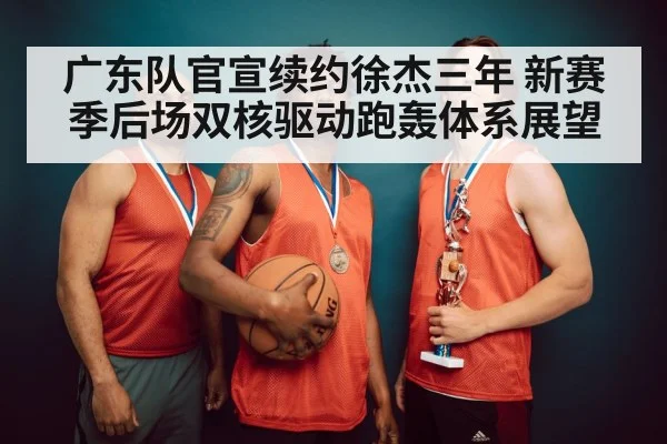 广东队官宣续约徐杰三年 新赛季后场双核驱动跑轰体系展望