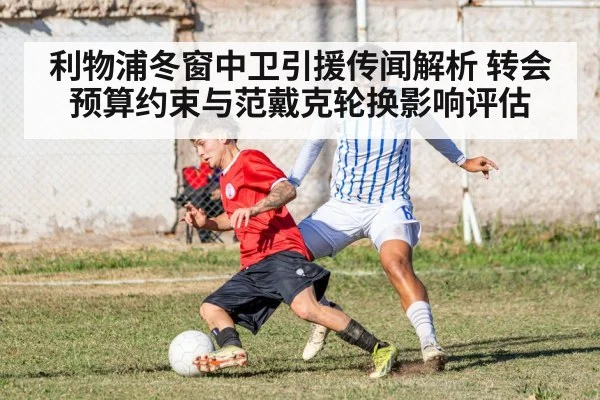 利物浦冬窗中卫引援传闻解析 转会预算约束与范戴克轮换影响评估