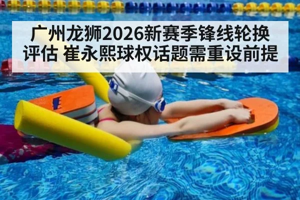 广州龙狮2026新赛季锋线轮换评估 崔永熙球权话题需重设前提